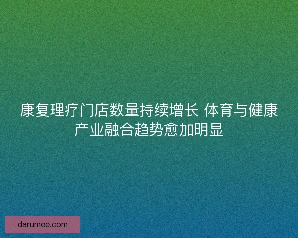 康复理疗门店数量持续增长 体育与健康产业融合趋势愈加明显 康复理疗门店数量持续增长 体育与健康产业融合趋势愈加明显