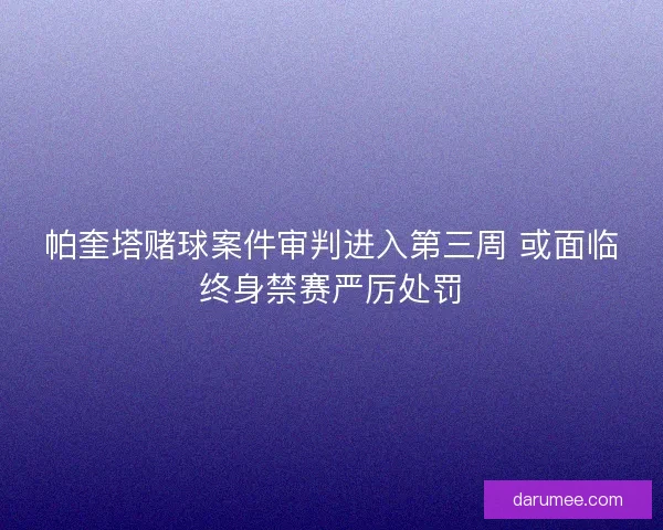 帕奎塔赌球案件审判进入第三周 或面临终身禁赛严厉处罚