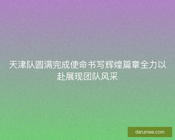 天津队圆满完成使命书写辉煌篇章全力以赴展现团队风采
