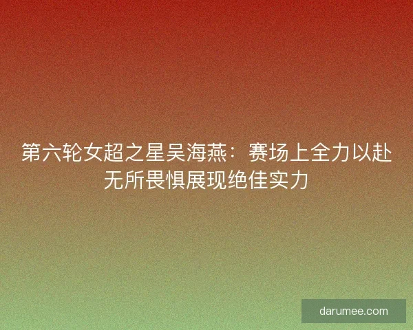 第六轮女超之星吴海燕：赛场上全力以赴无所畏惧展现绝佳实力