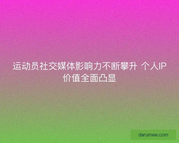 运动员社交媒体影响力不断攀升 个人IP价值全面凸显