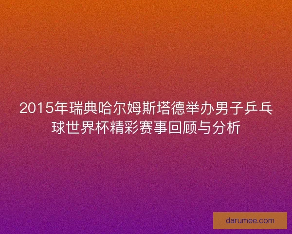 2015年瑞典哈尔姆斯塔德举办男子乒乓球世界杯精彩赛事回顾与分析